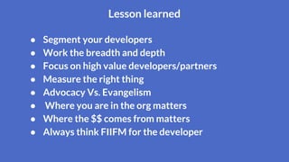 ● Segment your developers
● Work the breadth and depth
● Focus on high value developers/partners
● Measure the right thing
● Advocacy Vs. Evangelism
● Where you are in the org matters
● Where the $$ comes from matters
● Always think FIIFM for the developer
Lesson learned
