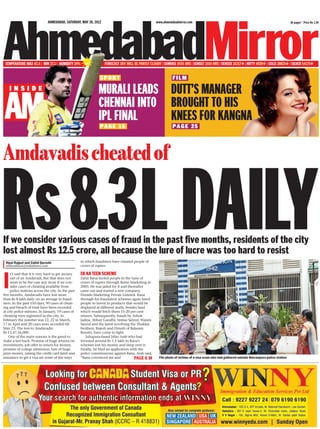 Rs8.3LDAILY
www.ahmedabadmirror.com 36 pages* Price Rs 1.50AHMEDABAD, SATURDAY, MAY 26, 2012
DUTT’S MANAGER
BROUGHT TO HIS
KNEES FOR KANGNA
Amdavadischeatedof
MURALI LEADS
CHENNAI INTO
IPL FINAL
FILM
PAGE 25
SPORT
PAGE 15
I
t’s said that it is very hard to get money
out of an Amdavadi. But that does not
seem to be the case any more if we con-
sider cases of cheating available from
police stations across the city. In the past
five months, Amdavadis have lost more
than Rs 8 lakh daily on an average to fraud-
sters. In the past 150 days, 90 cases of cheat-
ing and breach of trust have been recorded
at city police stations. In January, 19 cases of
cheating were registered in the city, in
February the number was 12, 22 in March,
17 in April and 20 cases were recorded till
May 23. The loss to Amdavadis:
Rs 12,47,56,000.
One of the main reasons is the greed to
make a fast buck. Promise of huge returns on
investments, job offer in return for money,
promise of college admission, lure of huge
prize money, raising the credit card limit and
assurance to get a visa are some of the ways
in which fraudsters have cheated people of
crores of rupees.
EK KA TEEN SCHEME
Zahir Rana fooled people to the tune of
crores of rupees through Remo Marketing in
2003. He was jailed for it and thereafter
came out and started a new company,
Dorado Marketing Private Limited. Rana
through his fraudulent schemes again lured
people to invest in products that would be
displayed at different malls, besides land
which would fetch them 15-20 per cent
returns. Subsequently, frauds by Ashok
Jadeja, Abhay Gandhi, Imtiaz Saiyed, Wasim
Saiyed and the latest involving the Thakkar
brothers, Rajesh and Dinesh of Balaram
Resorts, have come to light.
Juhapura-based Irfan Arab who had
invested around Rs 1.5 lakh in Rana’s
schemes lost his money and sleep over it.
Finally, he filed an application with the
police commissioner against Rana. Arab said,
“Rana convinced me and
Vipul Rajput and Zahid Qureshi
amfeedback@indiatimes.com
PAGE 6 » File photo of victims of a visa scam who had gathered outside Navranpura police station
TEMPERATURE MAX 42.4 | MIN 27.1 | HUMIDITY 19% FORECAST SKY WILL BE PARTLY CLOUDY | SUNRISE 0555 HRS | SUNSET 1919 HRS | SENSEX 16217 | NIFTY 4920 | GOLD 28825 | SILVER 54175
If we consider various cases of fraud in the past five months, residents of the city
lost almost Rs 12.5 crore, all because the lure of lucre was too hard to resist
Call :9227 9227 241 079 6190 61901
Ahmodabad :102-3-4, ATPArcade , Nr. National Handloorn, Law Garden.
Vadodara 201-2 capri house-Il, Nr. Chocolate room ,Jetalpur Road.
V VV VNagar : 105,Sigma Mall, Above 0-Mart,Nr. Sardar patel Statue.
L
The onlyGovernment of Canada
Recognized ImmigrationConsultant
inGujarat-Mr.Pranay Shah (ICCRC — —R 418831)
 