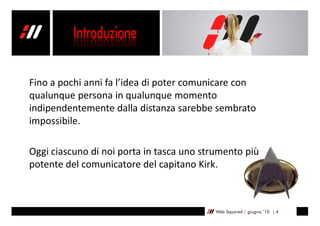 Fino a pochi anni fa l’idea di poter comunicare con
qualunque persona in qualunque momento
indipendentemente dalla distanza sarebbe sembrato
impossibile.

Oggi ciascuno di noi porta in tasca uno strumento più
potente del comunicatore del capitano Kirk.



                                           Web Squared | giugno ’10 | 4
 