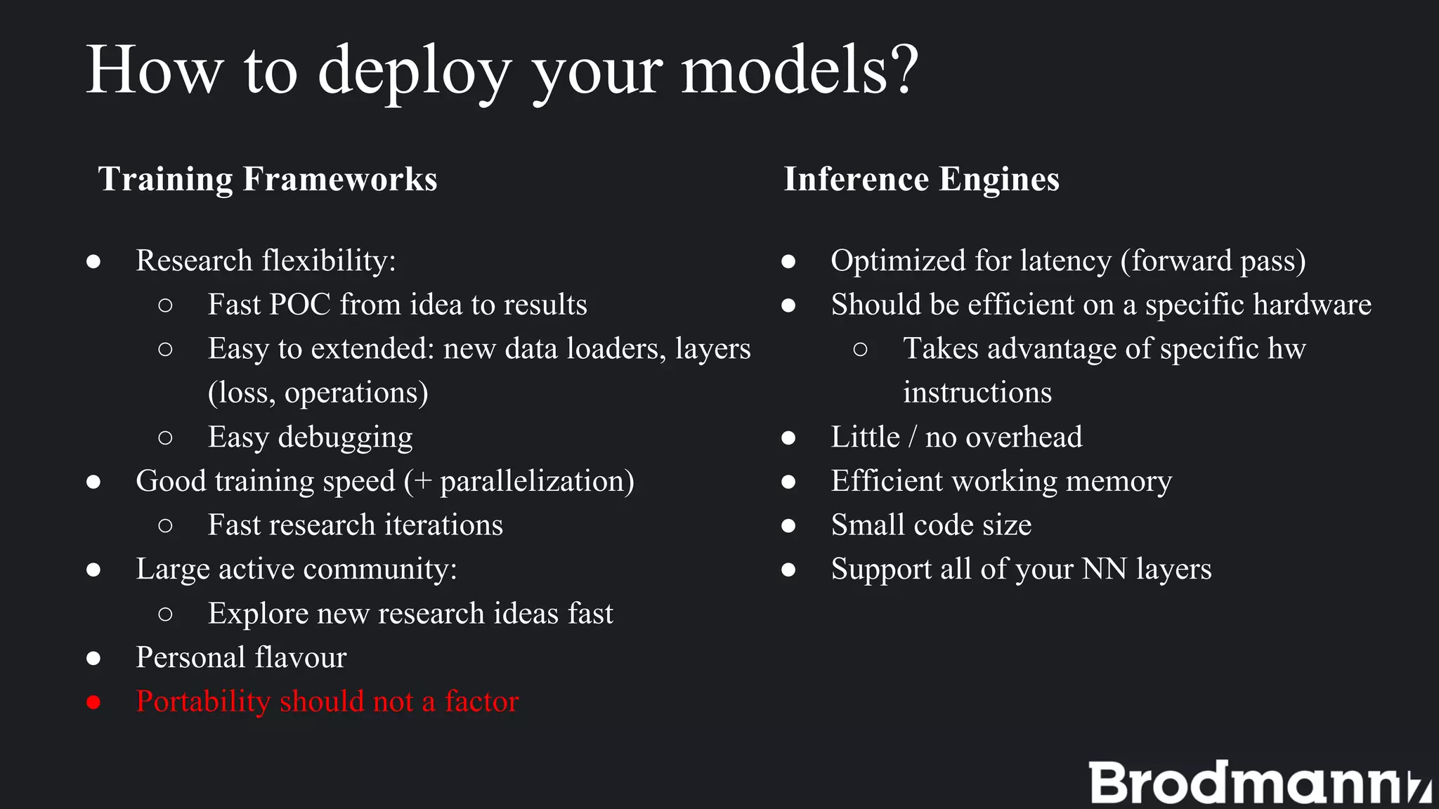 How to deploy your models?
Training Frameworks Inference Engines
● Research flexibility:
○ Fast POC from idea to results
○ Easy to extended: new data loaders, layers
(loss, operations)
○ Easy debugging
● Good training speed (+ parallelization)
○ Fast research iterations
● Large active community:
○ Explore new research ideas fast
● Personal flavour
● Portability should not a factor
● Optimized for latency (forward pass)
● Should be efficient on a specific hardware
○ Takes advantage of specific hw
instructions
● Little / no overhead
● Efficient working memory
● Small code size
● Support all of your NN layers
 