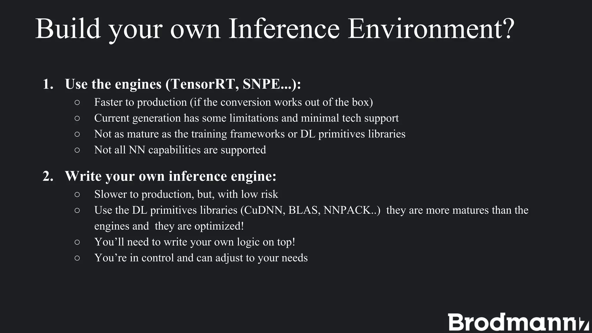 Build your own Inference Environment?
1. Use the engines (TensorRT, SNPE...):
○ Faster to production (if the conversion works out of the box)
○ Current generation has some limitations and minimal tech support
○ Not as mature as the training frameworks or DL primitives libraries
○ Not all NN capabilities are supported
2. Write your own inference engine:
○ Slower to production, but, with low risk
○ Use the DL primitives libraries (CuDNN, BLAS, NNPACK..) they are more matures than the
engines and they are optimized!
○ You’ll need to write your own logic on top!
○ You’re in control and can adjust to your needs
 
