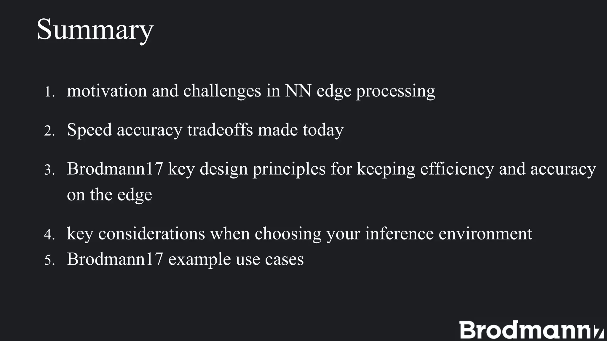 1. motivation and challenges in NN edge processing
2. Speed accuracy tradeoffs made today
3. Brodmann17 key design principles for keeping efficiency and accuracy
on the edge
4. key considerations when choosing your inference environment
5. Brodmann17 example use cases
Summary
 