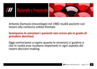 Antonio Damasio (neurologo) nel 1982 studiò pazienti con
lesioni alla corteccia orbito-frontale.
Scomparse le emozioni i pazienti non erano più in grado di
prendere decisioni.
Oggi cominciamo a capire quanto le emozioni ci guidino e
che in realtà esse risultano importanti in ogni aspetto del
nostro decision-making.



                                            Behavioural Economics |   giugno ’10   13
 
