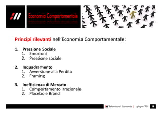 Principi rilevanti nell’Economia Comportamentale:
1. Pressione Sociale
   1. Emozioni
   2. Pressione sociale
2. Inquadramento
   1. Avversione alla Perdita
   2. Framing
3. Inefficienza di Mercato
   1. Comportamento Irrazionale
   2. Placebo e Brand

                                         Behavioural Economics |   giugno ’10   18
 