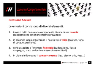 Pressione Sociale

Le emozioni consistono di diversi elementi:
1. innanzi tutto hanno una componente di esperienza conscia
   (sappiamo che emozione stiamo provando)
2. in secondo luogo influenzano il nostro stato fisico (postura, tono
   di voce, espressione)
3. sono associate a fenomeni fisiologici (sudorazione, flusso
   sanguigno, stato endocrino e neurotrasmettitori)
4. in ultima influenzano il comportamento (risa, pianto, urla, fuga...)

                                                   Behavioural Economics |   giugno ’10   19
 