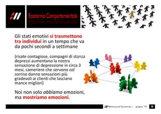 Gli stati emotivi si trasmettono
tra individui in un tempo che va
da pochi secondi a settimane
(risate contagiose, compagni di stanza
depressi aumentano la nostra
sensazione di depressione in circa 3
mesi, cameriere che servono col
sorriso danno sensazioni più
gradevoli ai clienti che lasciano
mance migliori)

Noi non solo abbiamo emozioni,
ma mostriamo emozioni.
                                         Behavioural Economics |   giugno ’10   20
 