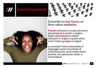 Entrambe le cose hanno un
forte valore evolutivo.
Provare emozioni ci aiuta ad essere
più preparati e pronti a reagire.
Saper comunicare le nostre
emozioni e reagire a quelle altrui
aiuta l'intero gruppo a reagire.
Le emozioni hanno preceduto il
linguaggio come strumento di
comunicazione, sono molto meno
precise, ma spesso più veloci a
trasmettersi.

               Behavioural Economics |   giugno ’10   21
 