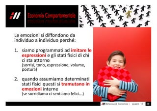 Le emozioni si diffondono da
individuo a individuo perché:
1. siamo programmati ad imitare le
   espressioni e gli stati fisici di chi
   ci sta attorno
   (sorrisi, tono, espressione, volume,
   postura)

2. quando assumiamo determinati
   stati fisici questi si tramutano in
   emozioni interne
   (se sorridiamo ci sentiamo felici...)

                                           Behavioural Economics |   giugno ’10   22
 