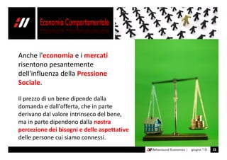 Anche l'economia e i mercati
risentono pesantemente
dell'influenza della Pressione
Sociale.

Il prezzo di un bene dipende dalla
domanda e dall'offerta, che in parte
derivano dal valore intrinseco del bene,
ma in parte dipendono dalla nostra
percezione dei bisogni e delle aspettative
delle persone cui siamo connessi.
                                             Behavioural Economics |   giugno ’10   23
 