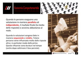 Quando le persone eseguono una
valutazione in maniera parallela ed
indipendente, il risultato finale (la media
delle risposte) si avvicina abbastanza al
reale.

Quando le valutazioni vengono fatte in
maniera sequenziale e visibile, l'intero
percorso viene influenzato molto dalle risposte
altrui, in particolar modo dalle prime.
Queste influenze sono duraturi nel tempo
(anche dopo settimane il bias persiste).

                                                  Behavioural Economics |   giugno ’10   24
 