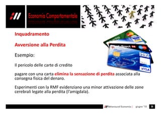 Inquadramento

Avversione alla Perdita
Esempio:
Il pericolo delle carte di credito
pagare con una carta elimina la sensazione di perdita associata alla
consegna fisica del denaro.
Esperimenti con la RMF evidenziano una minor attivazione delle zone
cerebrali legate alla perdita (l‘amigdala).


                                                  Behavioural Economics |   giugno ’10   25
 