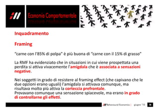 Inquadramento

Framing
“carne con l'85% di polpa” è più buona di “carne con il 15% di grasso”
La RMF ha evidenziato che in situazioni in cui viene prospettata una
perdita si attiva vivacemente l'amigdala che è associata a sensazioni
negative.
Nei soggetti in grado di resistere al framing effect (che capivano che le
due opzioni erano uguali) l'amigdala si attivava comunque, ma
risultava molto più attiva la corteccia prefrontale.
Provavano comunque una sensazione spiacevole, ma erano in grado
di controllarne gli effetti.
                                                    Behavioural Economics |   giugno ’10   26
 