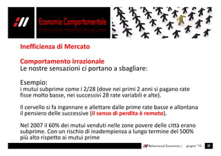 Inefficienza di Mercato

Comportamento irrazionale
Le nostre sensazioni ci portano a sbagliare:
Esempio:
i mutui subprime come i 2/28 (dove nei primi 2 anni si pagano rate
fisse molto basse, nei successivi 28 rate variabili e alte).
Il cervello si fa ingannare e allettare dalle prime rate basse e allontana
il pensiero delle successive (il senso di perdita è remoto).
Nel 2007 il 60% dei mutui venduti nelle zone povere delle città erano
subprime. Con un rischio di inadempienza a lungo termine del 500%
più alto rispetto ai mutui prime
                                                     Behavioural Economics |   giugno ’10   27
 