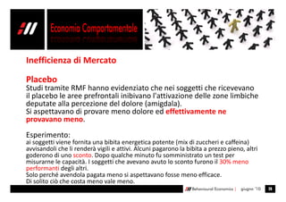 Inefficienza di Mercato

Placebo
Studi tramite RMF hanno evidenziato che nei soggetti che ricevevano
il placebo le aree prefrontali inibivano l'attivazione delle zone limbiche
deputate alla percezione del dolore (amigdala).
Si aspettavano di provare meno dolore ed effettivamente ne
provavano meno.
Esperimento:
ai soggetti viene fornita una bibita energetica potente (mix di zuccheri e caffeina)
avvisandoli che li renderà vigili e attivi. Alcuni pagarono la bibita a prezzo pieno, altri
goderono di uno sconto. Dopo qualche minuto fu somministrato un test per
misurarne le capacità. I soggetti che avevano avuto lo sconto furono il 30% meno
performanti degli altri.
Solo perché avendola pagata meno si aspettavano fosse meno efficace.
Di solito ciò che costa meno vale meno.
                                                                 Behavioural Economics |   giugno ’10   28
 