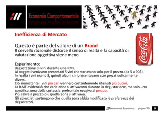 Inefficienza di Mercato

Questo è parte del valore di un Brand
Il cervello razionale distorce il senso di realtà e la capacità di
valutazione oggettiva viene meno.
Esperimento:
degustazione di vini durante una RMF.
Ai soggetti venivano presentati 5 vini che variavano solo per il prezzo (da 5 a 90$).
In realtà i vini erano 3, quindi alcuni si ripresentavano con prezzi radicalmente
diversi.
Ciò nonostante i vini più cari vennero costantemente ritenuti più buoni.
La RMF evidenziò che varie zone si attivavano durante la degustazione, ma solo una
specifica zona della corteccia prefrontale reagiva al prezzo.
Più saliva il prezzo più quella zona si attivava.
Gli scienziati sostengono che quella zona abbia modificato le preferenze dei
degustatori.
                                                             Behavioural Economics |   giugno ’10   29
 