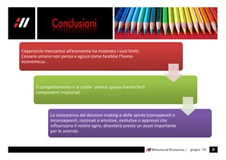 L’approccio meccanico all’economia ha mostrato i suoi limiti.
L’essere umano non pensa e agisce come farebbe l’homo
economicus .




       Il comportamento e le scelte umane spesso hanno forti
       componenti irrazionali.



              La conoscenza del decision making e delle spinte (consapevoli o
              inconsapevoli, razionali o emotive, evolutive o apprese) che
              influenzano il nostro agire, diventerà presto un asset importante
              per le aziende.


                                                                  Behavioural Economics |   giugno ’10   31
 
