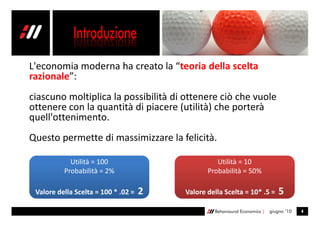L'economia moderna ha creato la “teoria della scelta
razionale”:
ciascuno moltiplica la possibilità di ottenere ciò che vuole
ottenere con la quantità di piacere (utilità) che porterà
quell'ottenimento.
Questo permette di massimizzare la felicità.

            Utilità = 100                          Utilità = 10
          Probabilità = 2%                      Probabilità = 50%

 Valore della Scelta = 100 * .02 =   2   Valore della Scelta = 10* .5 =         5
                                                  Behavioural Economics |   giugno ’10   4
 