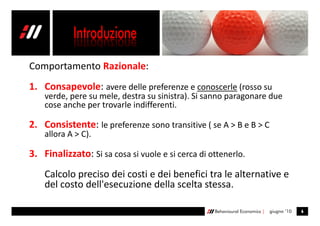 Comportamento Razionale:
1. Consapevole: avere delle preferenze e conoscerle (rosso su
    verde, pere su mele, destra su sinistra). Si sanno paragonare due
    cose anche per trovarle indifferenti.

2. Consistente: le preferenze sono transitive ( se A > B e B > C
    allora A > C).

3. Finalizzato: Si sa cosa si vuole e si cerca di ottenerlo.
    Calcolo preciso dei costi e dei benefici tra le alternative e
    del costo dell'esecuzione della scelta stessa.

                                                   Behavioural Economics |   giugno ’10   6
 