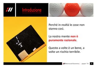 Perché in realtà le cose non
stanno così.

La nostra mente non è
puramente razionale.

Questo a volte è un bene, a
volte un rischio terribile.


            Behavioural Economics |   giugno ’10   9
 