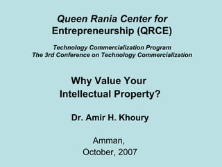 Queen Rania Center for  Entrepreneurship (QRCE) Technology Commercialization Program The 3rd Conference on Technology Commercialization Why Value Your  Intellectual Property? Dr. Amir H. Khoury Amman,  October, 2007 