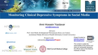 Modeling Social Behavior for Health care Utilization in
Depression
Monitoring Clinical Depressive Symptoms in Social Media
Project Funded by:
NIH R01 Grant #:
MH105384-01A1
The content is solely the
responsibility of the authors and
does not necessarily represent
the official views of the National
Institutes of Health.
Amir Hossein Yazdavar
amir@knoesis.org
Advisors:
Prof. Amit Sheth, Krishnaprasad Thirunarayan (Kno.e.sis Center),
Jyotishman Pathak (Division of Health Informatics Cornell University)
Project Link:
rebrand.ly/depressionProject
@knoesis_mdd
@halolimat
 