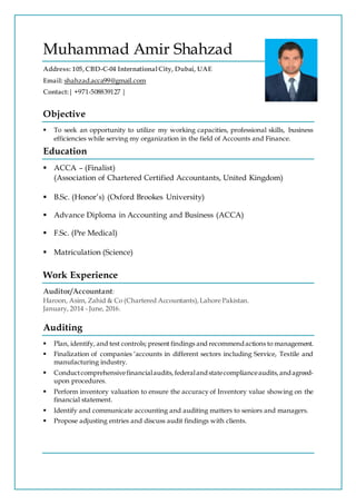 Muhammad Amir Shahzad
Address: 105, CBD-C-04 InternationalCity, Dubai, UAE
Email: shahzad.acca99@gmail.com
Contact:| +971-508839127 |
Objective
 To seek an opportunity to utilize my working capacities, professional skills, business
efficiencies while serving my organization in the field of Accounts and Finance.
Education
 ACCA – (Finalist)
(Association of Chartered Certified Accountants, United Kingdom)
 B.Sc. (Honor’s) (Oxford Brookes University)
 Advance Diploma in Accounting and Business (ACCA)
 F.Sc. (Pre Medical)
 Matriculation (Science)
Work Experience
Auditor/Accountant:
Haroon, Asim, Zahid & Co (Chartered Accountants),Lahore Pakistan.
January, 2014 - June, 2016.
Auditing
 Plan, identify, and test controls; present findings and recommendactions to management.
 Finalization of companies ‘accounts in different sectors including Service, Textile and
manufacturing industry.
 Conductcomprehensivefinancialaudits, federalandstatecomplianceaudits,andagreed-
upon procedures.
 Perform inventory valuation to ensure the accuracy of Inventory value showing on the
financial statement.
 Identify and communicate accounting and auditing matters to seniors and managers.
 Propose adjusting entries and discuss audit findings with clients.
 