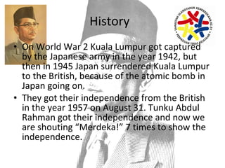 History On World War 2 Kuala Lumpur got captured by the Japanese army in the year 1942, but then in 1945 Japan surrendered Kuala Lumpur to the British, because of the atomic bomb in Japan going on. They got their independence from the British in the year 1957 on August 31. Tunku Abdul Rahman got their independence and now we are shouting “Merdeka!” 7 times to show the independence.