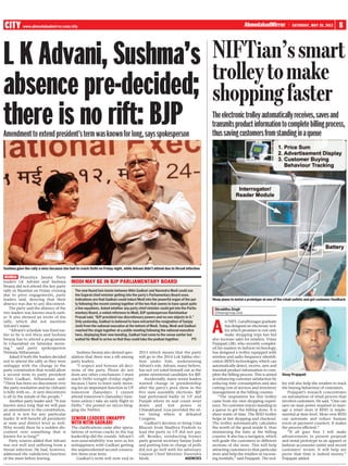 CITY www.ahmedabadmirror.com/city                                                                                                                                                                                     8



L K Advani, Sushma’s
                                                                                                                                                        AhmedabadMirror                SATURDAY, MAY 26, 2012




                                                                                                                                   NIFTian’s smart
absence pre-decided;                                                                                                               trolley to make
there is no rift: BJP
                                                                                                                                   shopping faster
                                                                                                                                   The electronic trolley automatically receives, saves and
                                                                                                                                   transmits product information to complete billing process,
Amendment to extend president’s term was known for long, says spokesperson                                                         thus saving customers from standing in a queue




Sushma gave the rally a miss because she had to reach Delhi on Friday night, while Advani didn’t attend due to throat infection

 MUMBAI Bharatiya Janata Party
leaders LK Advani and Sushma               MODI MAY BE IN BJP PARLIAMENTARY BOARD
Swaraj did not attend the key party
rally in Mumbai on Friday evening             The new-found bon homie between Nitin Gadkari and Narendra Modi could see
due to prior engagements, party               the Gujarat chief minister getting into the party’s Parliamentary Board soon.
leaders said, denying that their              Indications are that Gadkari could induct Modi into the powerful organ of the par-   Vinay plans to instal a prototype at one of the retail outlets and get customer feedback
absence was due to any discontent.            ty following the recent coming together of the two that seems to have upset quite
                                              a few equations. Asked whether any party chief minister could get into the Parlia-    Shraddha.Singh




                                                                                                                                   A
    The party said the absence of the
two leaders was known much earli-             mentary Board, a veiled reference to Modi, BJP spokesperson Ravishankar               @timesgroup.com
er. It also showed an invite of the           Prasad said, “BJP president has discretionary powers and no one objects to it.”
rally, which did not mention                  Only yesterday, Gadkari is believed to have extracted the resignation of Sanjay              n NIFT, Gandhinagar graduate
Advani’s name.                                Joshi from the national executive at the behest of Modi. Today, Modi and Gadkari             has designed an electronic trol-
    “Advani’s schedule was fixed ear-         reached the stage together at a public meeting following the national executive              ley which promises to not only
lier so he is not there and Sushma            here, displaying their new bonding. Gadkari had come to the venue earlier but                make shopping trips fun but
Swaraj has to attend a programme              waited for Modi to arrive so that they could take the podium together.        PTI    also increase sales for retailers. Vinay
in Ghaziabad on Saturday morn-                                                                                                     Prajapati (28), who recently complet-
ing,” said party spokesperson                                                                                                      ed his masters in fashion technology,
Nirmala Sitharaman.                           Sushma Swaraj also denied spec-           2015 which means that the party            has designed a trolley equipped with
    Asked if both the leaders decided      ulation that there was a rift among          will go to the 2014 Lok Sabha elec-        wireless and radio frequency identifi-
not to attend the rally as they were       party leaders.                               tion under him, undermining                cation (RFID) technologies, which can
unhappy with the change in the                “I respect and honour all deci-           Advani’s role. Advani, many believe,       automatically detect, receive, save and
party constitution that would allow        sions of the party. Please do not            has not yet ruled himself out as the       transmit product information to com-
a second term to party president           draw any other conclusions. I must           prime ministerial candidate for BJP.       plete the billing process. This is aimed      Vinay Prajapati
Nitin Gadkari, Sitharaman said:            reach Delhi tonight (Friday night)              Incidentally, many senior leaders       at enhancing customer satisfaction by
“There has been no discontent over         because I have to leave early morn-          wanted change in presidentship             reducing time consumption and also            ley will also help the retailers to track
the party resolution and he (Advani)       ing for an important function in UP          after the patry’s poor show in the         cutting cost of services and inventory        the buying behaviour of customers.
is fully with us... it (any discontent)    tomorrow (Saturday). I cannot                five state assembly elections. BJP         management at the billing counter.               Prajapati’s research concentrates
is all in the minds of the people.”        attend tomorrow’s (Saturday) func-           had performed badly in UP and                  “The inspiration for this trolley         on automation of retail process that
    Another party leader said: “It was     tions unless I take an early flight to       Punjab where its seat count went           came from my own shopping experi-             involves customers. He said, “One can
known since long that we will pass         Delhi,” she posted on micro-blog-            down      and    lost   power     in       ence. No customer enjoys standing in          save on man power required to man-
an amendment to the constitution,          ging site Twitter.                           Uttarakhand. Goa provided the sil-         a queue to get the billing done. It is        age a retail store if RFID is imple-

                                           SENIOR LEADERS UNHAPPY
and it is not for any particular                                                        ver lining where it defeated               sheer waste of time. The RFID trolley         mented at item level. More over RFID

                                           WITH NITIN GADKARI
leader. It will benefit all presidents                                                  Congress.                                  helps in fast shopping and checkout.          can automate and reduce human
at state and district level as well.                                                       Gadkari’s decision to bring Uma         The trolley automatically calculates          errors at payment counters. It makes
Why would there be a sudden dis-           The clarifications came after specu-         Bharati from Madhya Pradesh to             the worth of the good inside it, thus         the process efficient.”
content over something that is             lations of serious cracks in the top         lead the party in UP did not pay           minimising the time at the billing               “If all goes fine I will make
known for so long?”                        leadership did the rounds. Advani’s          off. Besides, reinducting former           counter. It also has a navigator, which       advancements in present proposal
    Party sources added that Advani        non-unavailability was seen as his           party general secretary Sanjay Joshi       will guide the customers to different         and instal prototype in an apparel or
was not well and suffering from a          unhappiness with Gadkari getting             and putting him in charge of polls         sections of the store. This will help         fashion accessories outlet and record
throat infection. He had, however,         the unprecedented second consecu-            did not go well with his adversary         attracting customers to that particular       customers’ review. It will help me
addressed the valedictory function         tive three-year term.                        Gujarat Chief Minister Narendra            store and help the retailers in increas-      prove that time is indeed money,”
of the meet before leaving.                    Gadkari’s term will now end in           Modi.                      AGENCIES        ing footfalls,” said Prajapati. The trol-     Prajapati added.
 