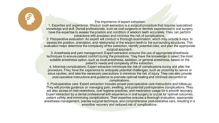 The importance of expert extraction:
1. Expertise and experience: Wisdom tooth extraction is a surgical procedure that requires specialized
knowledge and skill. Dental professionals, such as oral surgeons or dentists experienced in oral surgery,
have the expertise to assess the position and condition of wisdom teeth accurately. They can perform
extractions with precision and minimize the risk of complications.
2. Preoperative evaluation: An expert will conduct a thorough examination, which may include X-rays, to
assess the position, orientation, and relationship of the wisdom teeth to the surrounding structures. This
evaluation helps determine the complexity of the extraction, identify potential risks, and plan the appropriate
surgical approach.
3. Anesthesia and pain management: Expert extraction ensures the use of appropriate anesthesia
techniques to ensure patient comfort during the procedure. They have the knowledge to select the most
suitable anesthesia option, such as local anesthesia, sedation, or general anesthesia, based on the
patient's needs and complexity of the extraction.
4. Minimize complications: Expert extraction minimizes the risk of complications during and after the
procedure. They have the experience to anticipate potential challenges, such as proximity to nerves or
sinus cavities, and take the necessary precautions to minimize the risk of injury. They can also provide
post-operative instructions and guidance to promote optimal healing and minimize discomfort or
complications.
5. Post-operative care: Expert extraction includes proper post-operative care instructions and follow-up.
They will provide guidance on managing pain, swelling, and potential post-operative complications. They
will also advise on diet restrictions, oral hygiene practices, and medication usage for a smooth recovery.
Expert extraction by a dental professional with experience in oral surgery is crucial for optimal outcomes,
patient safety, and minimizing complications. Their expertise ensures a thorough evaluation, appropriate
anesthesia management, precise surgical technique, and comprehensive post-operative care, resulting in a
smoother recovery and reduced risk of complications.
 