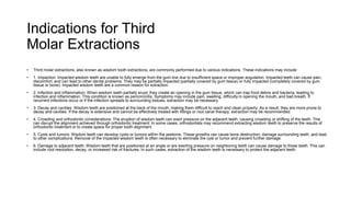 Indications for Third
Molar Extractions
• Third molar extractions, also known as wisdom tooth extractions, are commonly performed due to various indications. These indications may include:
• 1. Impaction: Impacted wisdom teeth are unable to fully emerge from the gum line due to insufficient space or improper angulation. Impacted teeth can cause pain,
discomfort, and can lead to other dental problems. They may be partially impacted (partially covered by gum tissue) or fully impacted (completely covered by gum
tissue or bone). Impacted wisdom teeth are a common reason for extraction.
• 2. Infection and inflammation: When wisdom teeth partially erupt, they create an opening in the gum tissue, which can trap food debris and bacteria, leading to
infection and inflammation. This condition is known as pericoronitis. Symptoms may include pain, swelling, difficulty in opening the mouth, and bad breath. If
recurrent infections occur or if the infection spreads to surrounding tissues, extraction may be necessary.
• 3. Decay and cavities: Wisdom teeth are positioned at the back of the mouth, making them difficult to reach and clean properly. As a result, they are more prone to
decay and cavities. If the decay is extensive and cannot be effectively treated with fillings or root canal therapy, extraction may be recommended.
• 4. Crowding and orthodontic considerations: The eruption of wisdom teeth can exert pressure on the adjacent teeth, causing crowding or shifting of the teeth. This
can disrupt the alignment achieved through orthodontic treatment. In some cases, orthodontists may recommend extracting wisdom teeth to preserve the results of
orthodontic treatment or to create space for proper tooth alignment.
• 5. Cysts and tumors: Wisdom teeth can develop cysts or tumors within the jawbone. These growths can cause bone destruction, damage surrounding teeth, and lead
to other complications. Removal of the impacted wisdom teeth is often necessary to eliminate the cyst or tumor and prevent further damage.
• 6. Damage to adjacent teeth: Wisdom teeth that are positioned at an angle or are exerting pressure on neighboring teeth can cause damage to those teeth. This can
include root resorption, decay, or increased risk of fractures. In such cases, extraction of the wisdom teeth is necessary to protect the adjacent teeth.
 