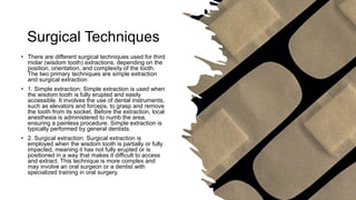 Surgical Techniques
• There are different surgical techniques used for third
molar (wisdom tooth) extractions, depending on the
position, orientation, and complexity of the tooth.
The two primary techniques are simple extraction
and surgical extraction:
• 1. Simple extraction: Simple extraction is used when
the wisdom tooth is fully erupted and easily
accessible. It involves the use of dental instruments,
such as elevators and forceps, to grasp and remove
the tooth from its socket. Before the extraction, local
anesthesia is administered to numb the area,
ensuring a painless procedure. Simple extraction is
typically performed by general dentists.
• 2. Surgical extraction: Surgical extraction is
employed when the wisdom tooth is partially or fully
impacted, meaning it has not fully erupted or is
positioned in a way that makes it difficult to access
and extract. This technique is more complex and
may involve an oral surgeon or a dentist with
specialized training in oral surgery.
 