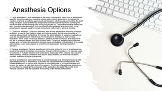 Anesthesia Options
• 1. Local anesthesia: Local anesthesia is the most common and basic form of anesthesia
used for dental procedures, including simple wisdom tooth extractions. It involves the
injection of a local anesthetic agent, such as lidocaine, into the area surrounding the tooth
being extracted. Local anesthesia temporarily blocks the nerve impulses, numbing the
extraction site and eliminating pain during the procedure. The patient remains awake and
alert throughout the extraction, but they should not experience any discomfort. Local
anesthesia is typically used for simple extractions performed by general dentists.
• 2. Conscious sedation: Conscious sedation, also known as sedation dentistry or twilight
sedation, is used to help patients relax and reduce anxiety during more complex or
surgical wisdom tooth extractions. It involves the administration of sedative medications,
such as oral sedatives or intravenous (IV) medications, to induce a state of deep
relaxation. While under conscious sedation, patients remain conscious and responsive
but are in a deeply relaxed and often drowsy state. Conscious sedation helps alleviate
anxiety and can make the extraction process more comfortable for the patient. It is usually
administered by an oral surgeon or a dentist with specialized training in sedation
dentistry.
• 3. General anesthesia: General anesthesia is the most profound form of anesthesia and
renders the patient completely unconscious throughout the procedure. It is typically used
for complex or multiple wisdom tooth extractions, especially when patients have severe
dental anxiety, medical conditions that require deep sedation, or when the extraction
involves extensive surgical procedures.
• General anesthesia is administered by an anesthesiologist or a dental professional with
specialized training in anesthesia. It involves the use of intravenous medications and
inhaled anesthetics to induce and maintain a controlled state of unconsciousness and
ensure the patient is pain-free during the surgery. The choice of anesthesia depends on
several factors, including the complexity of the extraction, the patient's anxiety level,
medical condition, and the expertise and training of the dental professional.
 