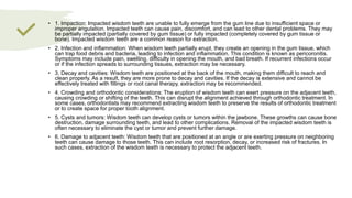 • 1. Impaction: Impacted wisdom teeth are unable to fully emerge from the gum line due to insufficient space or
improper angulation. Impacted teeth can cause pain, discomfort, and can lead to other dental problems. They may
be partially impacted (partially covered by gum tissue) or fully impacted (completely covered by gum tissue or
bone). Impacted wisdom teeth are a common reason for extraction.
• 2. Infection and inflammation: When wisdom teeth partially erupt, they create an opening in the gum tissue, which
can trap food debris and bacteria, leading to infection and inflammation. This condition is known as pericoronitis.
Symptoms may include pain, swelling, difficulty in opening the mouth, and bad breath. If recurrent infections occur
or if the infection spreads to surrounding tissues, extraction may be necessary.
• 3. Decay and cavities: Wisdom teeth are positioned at the back of the mouth, making them difficult to reach and
clean properly. As a result, they are more prone to decay and cavities. If the decay is extensive and cannot be
effectively treated with fillings or root canal therapy, extraction may be recommended.
• 4. Crowding and orthodontic considerations: The eruption of wisdom teeth can exert pressure on the adjacent teeth,
causing crowding or shifting of the teeth. This can disrupt the alignment achieved through orthodontic treatment. In
some cases, orthodontists may recommend extracting wisdom teeth to preserve the results of orthodontic treatment
or to create space for proper tooth alignment.
• 5. Cysts and tumors: Wisdom teeth can develop cysts or tumors within the jawbone. These growths can cause bone
destruction, damage surrounding teeth, and lead to other complications. Removal of the impacted wisdom teeth is
often necessary to eliminate the cyst or tumor and prevent further damage.
• 6. Damage to adjacent teeth: Wisdom teeth that are positioned at an angle or are exerting pressure on neighboring
teeth can cause damage to those teeth. This can include root resorption, decay, or increased risk of fractures. In
such cases, extraction of the wisdom teeth is necessary to protect the adjacent teeth.
 