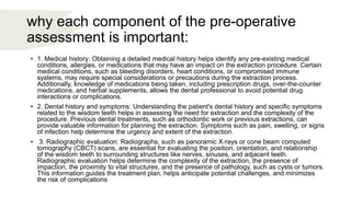 why each component of the pre-operative
assessment is important:
• 1. Medical history: Obtaining a detailed medical history helps identify any pre-existing medical
conditions, allergies, or medications that may have an impact on the extraction procedure. Certain
medical conditions, such as bleeding disorders, heart conditions, or compromised immune
systems, may require special considerations or precautions during the extraction process.
Additionally, knowledge of medications being taken, including prescription drugs, over-the-counter
medications, and herbal supplements, allows the dental professional to avoid potential drug
interactions or complications.
• 2. Dental history and symptoms: Understanding the patient's dental history and specific symptoms
related to the wisdom teeth helps in assessing the need for extraction and the complexity of the
procedure. Previous dental treatments, such as orthodontic work or previous extractions, can
provide valuable information for planning the extraction. Symptoms such as pain, swelling, or signs
of infection help determine the urgency and extent of the extraction.
• 3. Radiographic evaluation: Radiographs, such as panoramic X-rays or cone beam computed
tomography (CBCT) scans, are essential for evaluating the position, orientation, and relationship
of the wisdom teeth to surrounding structures like nerves, sinuses, and adjacent teeth.
Radiographic evaluation helps determine the complexity of the extraction, the presence of
impaction, the proximity to vital structures, and the presence of pathology, such as cysts or tumors.
This information guides the treatment plan, helps anticipate potential challenges, and minimizes
the risk of complications
 