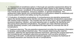 • . 4. Assessment of anesthesia options: A thorough pre-operative assessment allows for
the selection of the most appropriate anesthesia option based on the patient's medical
history, anxiety level, complexity of the extraction, and patient preferences. The options
may include local anesthesia, conscious sedation, or general anesthesia. The
assessment helps identify any contraindications or precautions related to anesthesia and
ensures patient comfort and safety during the procedure.
• 5. Evaluation of potential complications: A comprehensive pre-operative assessment
allows the dental professional to identify and discuss potential complications associated
with wisdom tooth extraction. This includes the risk of nerve injury, sinus complications,
excessive bleeding, infection, and post-operative pain or swelling. By identifying and
discussing these potential complications, the patient can make informed decisions,
provide necessary consent, and understand the steps taken to minimize the risk of
complications.
• 6. Treatment planning: The pre-operative assessment provides the necessary information
to develop a personalized treatment plan. This includes determining the need for
extraction, selecting the appropriate extraction technique, planning the surgical approach,
and considering any necessary adjunctive procedures, such as bone removal or
sectioning of the tooth. A well-planned treatment approach increases the likelihood of
successful extraction and reduces the risk of complications.
 