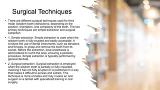 Surgical Techniques
• There are different surgical techniques used for third
molar (wisdom tooth) extractions, depending on the
position, orientation, and complexity of the tooth. The two
primary techniques are simple extraction and surgical
extraction:
• 1. Simple extraction: Simple extraction is used when the
wisdom tooth is fully erupted and easily accessible. It
involves the use of dental instruments, such as elevators
and forceps, to grasp and remove the tooth from its
socket. Before the extraction, local anesthesia is
administered to numb the area, ensuring a painless
procedure. Simple extraction is typically performed by
general dentists.
• 2. Surgical extraction: Surgical extraction is employed
when the wisdom tooth is partially or fully impacted,
meaning it has not fully erupted or is positioned in a way
that makes it difficult to access and extract. This
technique is more complex and may involve an oral
surgeon or a dentist with specialized training in oral
surgery.
 
