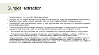 Surgical extraction
• Surgical extraction may require the following procedures:
• - Incisions and flap creation: A small incision is made in the gum tissue to access the impacted tooth. In some cases, a
flap of gum tissue may be created to expose the tooth and underlying bone for better visibility and access.
• - Bone removal: If the impacted tooth is covered by bone, a portion of the bone may need to be removed to expose the
tooth and allow its extraction.
• - Tooth sectioning: In situations where the tooth is fully impacted or its roots are in close proximity to vital structures,
such as nerves or sinuses, the tooth may be sectioned into smaller pieces for easier and safer removal.
• - Suturing: After the tooth is extracted, the incision is carefully sutured to promote proper healing of the gum tissue.
• - Post-operative care: Following surgical extraction, the patient may be prescribed pain medication, antibiotics, and
given specific post-operative instructions for pain management, swelling reduction, and wound care.
• Surgical extractions are generally performed under local anesthesia, with the option of additional sedation or general
anesthesia depending on the complexity of the case and the patient's preference or needs. The decision to use a
simple extraction or surgical extraction technique depends on factors such as the position, orientation, and condition of
the wisdom tooth, as well as the expertise of the dental professional.
 