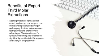 Benefits of Expert
Third Molar
Extractions
• Seeking treatment from a dental
expert, such as an oral surgeon or a
dentist with specialized training in
oral surgery, for third molar (wisdom
tooth) extractions offers several
advantages. The dental expert's
specialized training and experience
significantly contribute to the success
and safety of the procedure.
 
