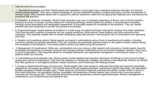 • Here are some key advantages
• 1. Specialized knowledge and skills: Dental experts who specialize in oral surgery have undergone extensive education and training
beyond general dentistry. They have in-depth knowledge of oral and maxillofacial anatomy, surgical techniques, and the management of
complex cases. Their expertise allows them to assess the need for extractions, determine the appropriate treatment plan, and execute the
procedure with precision.
• 2. Evaluation of extraction complexity: Wisdom tooth extractions can vary in complexity depending on factors such as tooth impaction,
proximity to nerves or sinuses, and the presence of underlying pathology. Dental experts can perform a comprehensive evaluation,
including clinical examination and radiographic assessment, to accurately assess the complexity of the extraction. They can identify
potential risks and complications and plan the procedure accordingly.
• 3. Surgical techniques: Dental experts are proficient in a wide range of surgical techniques required for complex third molar extractions.
They have the skills to perform procedures such as surgical extractions, bone removal, tissue grafting, and tooth sectioning when
necessary. Their expertise enables them to handle challenging cases with precision, minimizing the risk of complications and optimizing
outcomes.
• 4. Sedation and anesthesia options: Dental experts are trained in administering various forms of anesthesia and sedation, including
conscious sedation and general anesthesia. They can customize the anesthesia approach based on the patient's needs, medical history,
and complexity of the extraction. This ensures patient comfort and safety during the procedure.
• 5. Management of complications: While rare, complications can occur during or after wisdom tooth extractions. Dental experts have the
knowledge and experience to promptly recognize and manage potential complications such as excessive bleeding, infection, nerve injury,
or sinus complications. Their expertise allows for immediate intervention and appropriate management, minimizing the impact on the
patient's health and recovery.
• 6. Comprehensive post-operative care: Dental experts provide detailed post-operative instructions and follow-up care to ensure proper
healing and minimize complications. They have the expertise to manage pain, swelling, and infection risks effectively. Patients can benefit
from their guidance on oral hygiene practices, dietary restrictions, and monitoring of the healing process.
• 7. Access to advanced technology and resources: Dental experts often have access to advanced technology and resources specifically
designed for oral surgery procedures. This includes state-of-the-art imaging equipment, specialized surgical instruments, and specialized
facilities equipped to handle complex cases. These resources contribute to improved outcomes and patient comfort. When it comes to
third molar extractions, the specialized training, knowledge, and experience of dental experts play a crucial role in ensuring optimal
outcomes and minimizing risks. Their expertise allows for accurate assessment, precise surgical techniques, effective management of
complications, and comprehensive post-operative care
 