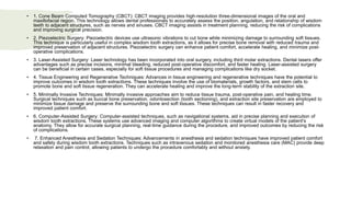 • 1. Cone Beam Computed Tomography (CBCT): CBCT imaging provides high-resolution three-dimensional images of the oral and
maxillofacial region. This technology allows dental professionals to accurately assess the position, angulation, and relationship of wisdom
teeth to adjacent structures, such as nerves and sinuses. CBCT imaging assists in treatment planning, reducing the risk of complications
and improving surgical precision.
• 2. Piezoelectric Surgery: Piezoelectric devices use ultrasonic vibrations to cut bone while minimizing damage to surrounding soft tissues.
This technique is particularly useful in complex wisdom tooth extractions, as it allows for precise bone removal with reduced trauma and
improved preservation of adjacent structures. Piezoelectric surgery can enhance patient comfort, accelerate healing, and minimize post-
operative complications.
• 3. Laser-Assisted Surgery: Laser technology has been incorporated into oral surgery, including third molar extractions. Dental lasers offer
advantages such as precise incisions, minimal bleeding, reduced post-operative discomfort, and faster healing. Laser-assisted surgery
can be beneficial in certain cases, especially for soft tissue procedures and managing complications like dry socket.
• 4. Tissue Engineering and Regenerative Techniques: Advances in tissue engineering and regenerative techniques have the potential to
improve outcomes in wisdom tooth extractions. These techniques involve the use of biomaterials, growth factors, and stem cells to
promote bone and soft tissue regeneration. They can accelerate healing and improve the long-term stability of the extraction site.
• 5. Minimally Invasive Techniques: Minimally invasive approaches aim to reduce tissue trauma, post-operative pain, and healing time.
Surgical techniques such as buccal bone preservation, odontosection (tooth sectioning), and extraction site preservation are employed to
minimize tissue damage and preserve the surrounding bone and soft tissues. These techniques can result in faster recovery and
improved patient comfort.
• 6. Computer-Assisted Surgery: Computer-assisted techniques, such as navigational systems, aid in precise planning and execution of
wisdom tooth extractions. These systems use advanced imaging and computer algorithms to create virtual models of the patient's
anatomy. They allow for accurate surgical planning, real-time guidance during the procedure, and improved outcomes by reducing the risk
of complications.
• 7. Enhanced Anesthesia and Sedation Techniques: Advancements in anesthesia and sedation techniques have improved patient comfort
and safety during wisdom tooth extractions. Techniques such as intravenous sedation and monitored anesthesia care (MAC) provide deep
relaxation and pain control, allowing patients to undergo the procedure comfortably and without anxiety.
 