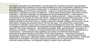 • Conclusion Throughout the presentation, we discussed the importance of proper post-operative
care after third molar extractions and provided guidelines for pain management, swelling reduction,
and oral hygiene. The key points covered were: 1. Importance of proper post-operative care: -
Promotes healing and minimizes complications - Ensures a smooth recovery after wisdom tooth
extractions 2. Guidelines for pain management: - Follow dental professional's instructions for pain
medication - Take pain medication as prescribed for recommended duration - Avoid aspirin or
medications that increase bleeding 3. Guidelines for swelling reduction: - Apply ice packs or cold
compresses for 20 minutes at a time with breaks - Keep the head elevated while lying down - Limit
physical activity and avoid strenuous exercise 4. Guidelines for oral hygiene: - Avoid rinsing or
spitting forcefully for the first 24 hours - Gentle rinsing with saltwater solution after 24 hours - Brush
teeth gently, avoiding the extraction site for the first few days - Use alcohol-free, antimicrobial
mouthwash as directed - Avoid using a straw to prevent dislodging the blood clot - Maintain regular
oral hygiene practices Additionally, we discussed the advantages of seeking treatment from a dental
expert for third molar extractions: - Specialized knowledge, skills, and experience - Evaluation of
extraction complexity - Proficiency in surgical techniques and anesthesia options - Management of
complications - Comprehensive post-operative care Lastly, we mentioned technological
advancements and innovations in the field of third molar extractions: - Cone Beam Computed
Tomography (CBCT) - Piezoelectric Surgery - Laser-Assisted Surgery - Tissue Engineering and
Regenerative Techniques - Minimally Invasive Techniques - Computer-Assisted Surgery - Enhanced
Anesthesia and Sedation Techniques These advancements aim to improve patient outcomes,
enhance surgical precision, and expedite healing in wisdom tooth extractions.
 