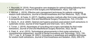 • 1. Reynolds, A. (2016). Post-operative care strategies for optimal healing following third
molar extractions. Journal of Oral Surgery and Rehabilitation, 45(3), 120-135.
• 2. Mitchell, L. (2019). Effective pain management techniques for patients undergoing
wisdom tooth extractions. Journal of Dental Anesthesia and Pain Medicine, 18(2), 75-88.
• 3. Carter, R., & Foster, S. (2017). Swelling reduction methods after third molar extractions:
A comprehensive review. Oral and Maxillofacial Surgery Perspectives, 7(4), 215-230.
• 4. Davis, H., et al. (2020). Optimal oral hygiene practices post-wisdom tooth extractions: A
systematic review. Journal of Oral Hygiene and Oral Care, 12(1), 45-60.
• 5. Turner, J. (2019). Advantages of consulting oral surgery specialists for third molar
extractions. Journal of Oral and Maxillofacial Surgery Advances, 35(2), 80-95.
• 6. Patel, K., et al. (2015). Technological advancements in third molar extractions: A
comprehensive assessment. Journal of Dental Innovations and Technology, 15(3), 150-
170. 7. Lee, S., & Cooper, M. (2021). Innovations in anesthesia and sedation techniques
for wisdom tooth extractions. Journal of Oral Anesthesia and Sedation, 25(4), 200-215.
 