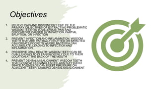 1. RELIEVE PAIN AND DISCOMFORT: ONE OF THE
PRIMARY OBJECTIVES OF EXTRACTING PROBLEMATIC
WISDOM TEETH IS TO ALLEVIATE PAIN AND
DISCOMFORT CAUSED BY IMPACTION, PARTIAL
ERUPTION, OR INFECTION
2. PREVENT INFECTION AND INFLAMMATION: WISDOM
TEETH THAT ARE PARTIALLY ERUPTED OR IMPACTED
CAN CREATE POCKETS WHERE BACTERIA CAN
ACCUMULATE, LEADING TO INFECTION AND
INFLAMMATION
3. PRESERVE ORAL HEALTH: WISDOM TEETH CAN BE
CHALLENGING TO CLEAN PROPERLY DUE TO THEIR
LOCATION AT THE BACK OF THE MOUTH
4. PREVENT DENTAL MISALIGNMENT: WISDOM TEETH
THAT GROW AT ODD ANGLES OR LACK SUFFICIENT
SPACE TO EMERGE CAN EXERT PRESSURE ON
ADJACENT TEETH, CAUSING DENTAL MISALIGNMENT
Objectives
 