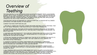 TEETHING REFERS TO THE PROCESS BY WHICH AN INFANT'S PRIMARY TEETH, ALSO KNOWN
AS BABY TEETH, START TO EMERGE THROUGH THE GUMS. IT TYPICALLY BEGINS AROUND SIX
MONTHS OF AGE AND CONTINUES UNTIL THE CHILD IS ABOUT THREE YEARS OLD, ALTHOUGH
THE TIMING CAN VARY. DURING TEETHING, THE BABY'S GUMS MAY BECOME SWOLLEN AND
TENDER AS THE TEETH PUSH THROUGH THE SURFACE.
THIS PROCESS CAN BE ACCOMPANIED BY VARIOUS SYMPTOMS, ALTHOUGH NOT ALL BABIES
EXPERIENCE THE SAME DEGREE OF DISCOMFORT.
COMMON TEETHING SYMPTOMS INCLUDE:
1. IRRITABILITY: BABIES MAY BECOME FUSSIER AND MORE IRRITABLE DURING TEETHING. THEY
MAY CRY MORE FREQUENTLY AND HAVE DIFFICULTY SOOTHING THEMSELVES.
2. INCREASED DROOLING: TEETHING OFTEN CAUSES EXCESSIVE DROOLING AS THE BABY'S
SALIVARY GLANDS BECOME MORE ACTIVE. THIS CAN LEAD TO SKIN IRRITATION AROUND THE
MOUTH AND CHIN.
3. GUM SWELLING AND SENSITIVITY: THE GUMS MAY APPEAR RED AND SWOLLEN IN THE AREA
WHERE THE TEETH ARE ERUPTING. THEY CAN BE SENSITIVE TO TOUCH AND MAY CAUSE
DISCOMFORT OR PAIN FOR THE BABY.
4. BITING AND CHEWING ON OBJECTS: BABIES MAY FIND RELIEF BY CHEWING ON OBJECTS TO
ALLEVIATE THE PRESSURE ON THEIR GUMS. THEY MAY GNAW ON TOYS, FINGERS, OR
ANYTHING WITHIN THEIR REACH.
5. CHANGES IN FEEDING PATTERNS: SOME BABIES MAY EXPERIENCE A TEMPORARY
DECREASE IN APPETITE DURING TEETHING. THE SUCTION AND PRESSURE OF NURSING OR
BOTTLE-FEEDING MAY EXACERBATE THEIR GUM DISCOMFORT.
6. SLEEP DISTURBANCES: DISCOMFORT FROM TEETHING CAN DISRUPT A BABY'S SLEEP
PATTERNS. THEY MAY HAVE DIFFICULTY FALLING ASLEEP OR WAKE UP MORE FREQUENTLY
DURING THE NIGHT.
7. MILD TEMPERATURE ELEVATION: SOME BABIES MAY HAVE A SLIGHTLY ELEVATED BODY
TEMPERATURE WHILE TEETHING, BUT IT IS TYPICALLY BELOW 100 DEGREES FAHRENHEIT (37.8
DEGREES CELSIUS). IF THE FEVER EXCEEDS THIS RANGE, IT MIGHT BE DUE TO ANOTHER
UNDERLYING CAUSE AND SHOULD BE EVALUATED BY A HEALTHCARE PROFESSIONAL.
Overview of
Teething
 
