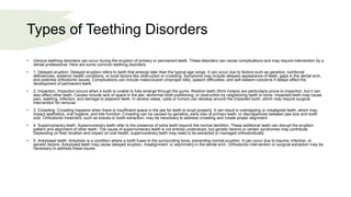 Types of Teething Disorders
• Various teething disorders can occur during the eruption of primary or permanent teeth. These disorders can cause complications and may require intervention by a
dental professional. Here are some common teething disorders:
• 1. Delayed eruption: Delayed eruption refers to teeth that emerge later than the typical age range. It can occur due to factors such as genetics, nutritional
deficiencies, systemic health conditions, or local factors like obstruction or crowding. Symptoms may include delayed appearance of teeth, gaps in the dental arch,
and potential orthodontic issues. Complications can include malocclusion (improper bite), speech difficulties, and self-esteem concerns if delays affect the
development of permanent teeth.
• 2. Impaction: Impaction occurs when a tooth is unable to fully emerge through the gums. Wisdom teeth (third molars) are particularly prone to impaction, but it can
also affect other teeth. Causes include lack of space in the jaw, abnormal tooth positioning, or obstruction by neighboring teeth or bone. Impacted teeth may cause
pain, swelling, infection, and damage to adjacent teeth. In severe cases, cysts or tumors can develop around the impacted tooth, which may require surgical
intervention for removal.
• 3. Crowding: Crowding happens when there is insufficient space in the jaw for teeth to erupt properly. It can result in overlapping or misaligned teeth, which may
impact aesthetics, oral hygiene, and bite function. Crowding can be caused by genetics, early loss of primary teeth, or discrepancies between jaw size and tooth
size. Orthodontic treatment, such as braces or tooth extraction, may be necessary to address crowding and create proper alignment.
• 4. Supernumerary teeth: Supernumerary teeth refer to the presence of extra teeth beyond the normal dentition. These additional teeth can disrupt the eruption
pattern and alignment of other teeth. The cause of supernumerary teeth is not entirely understood, but genetic factors or certain syndromes may contribute.
Depending on their location and impact on oral health, supernumerary teeth may need to be extracted or managed orthodontically.
• 5. Ankylosed teeth: Ankylosis is a condition where a tooth fuses to the surrounding bone, preventing normal eruption. It can occur due to trauma, infection, or
genetic factors. Ankylosed teeth may cause delayed eruption, misalignment, or asymmetry in the dental arch. Orthodontic intervention or surgical extraction may be
necessary to address these issues.
 