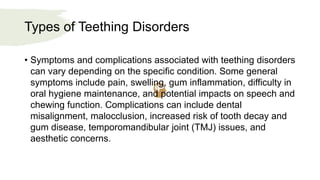 Types of Teething Disorders
• Symptoms and complications associated with teething disorders
can vary depending on the specific condition. Some general
symptoms include pain, swelling, gum inflammation, difficulty in
oral hygiene maintenance, and potential impacts on speech and
chewing function. Complications can include dental
misalignment, malocclusion, increased risk of tooth decay and
gum disease, temporomandibular joint (TMJ) issues, and
aesthetic concerns.
 