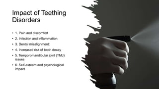 Impact of Teething
Disorders
• 1. Pain and discomfort
• 2. Infection and inflammation
• 3. Dental misalignment:
• 4. Increased risk of tooth decay
• 5. Temporomandibular joint (TMJ)
issues
• 6. Self-esteem and psychological
impact
 