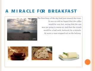 A MIRACLE FOR BREAKFAST The first ferry of the day had just crossed the river. It was so cold we hoped that the coffee would be very hot, seeing that the sun was not going to warm us; and that the crumb would be a loaf each, buttered, by a miracle. At seven a man stepped out on the balcony. 