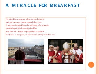 A MIRACLE FOR BREAKFAST He stood for a minute alone on the balcony looking over our heads toward the river. A servant handed him the makings of a miracle, consisting of one lone cup of coffee and one roll, which he proceeded to crumb, his head, so to speak, in the clouds--along with the sun. 