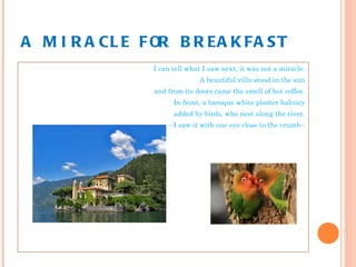 A MIRACLE FOR BREAKFAST I can tell what I saw next; it was not a miracle. A beautiful villa stood in the sun and from its doors came the smell of hot coffee. In front, a baroque white plaster balcony added by birds, who nest along the river, --I saw it with one eye close to the crumb-- 